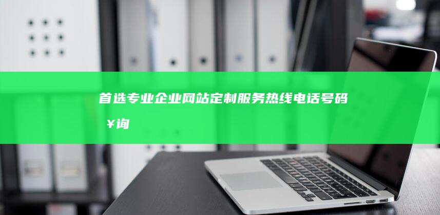 首选专业企业网站定制服务热线电话号码查询